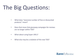 The Big Questions:
• What does “excessive number of free or discounted
products” mean?
• Does that mean that giveaway campaigns for reviews
are no longer within TOS?
• What about using Super URL’s?
• What else may be a violation of the new TOS?
 