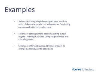 Examples
• Sellers are having single buyers purchase multiple
units of the same product at a discount or free (using
coupon codes) to drive sales rank
• Sellers are setting up fake accounts acting as real
buyers - making purchases using coupon codes and
canceling orders…
• Sellers are offering buyers additional product to
change bad reviews into good ones
 