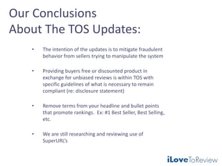 Our Conclusions
About The TOS Updates:
• The intention of the updates is to mitigate fraudulent
behavior from sellers trying to manipulate the system
• Providing buyers free or discounted product in
exchange for unbiased reviews is within TOS with
specific guidelines of what is necessary to remain
compliant (re: disclosure statement)
• Remove terms from your headline and bullet points
that promote rankings. Ex: #1 Best Seller, Best Selling,
etc.
• We are still researching and reviewing use of
SuperURL’s
 