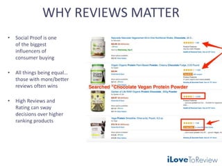 WHY REVIEWS MATTER
• Social Proof is one
of the biggest
influencers of
consumer buying
• All things being equal…
those with more/better
reviews often wins
• High Reviews and
Rating can sway
decisions over higher
ranking products
 