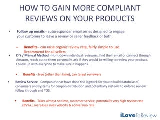 HOW TO GAIN MORE COMPLIANT
REVIEWS ON YOUR PRODUCTS
• Follow up emails - autoresponder email series designed to engage
your customer to leave a review or seller feedback or both.
– Benefits - can raise organic review rate, fairly simple to use.
Recommend for all sellers
• DIY / Manual Method - Hunt down individual reviewers, find their email or connect through
Amazon, reach out to them personally, ask if they would be willing to review your product.
Follow up with everyone to make sure it happens.
• Benefits - free (other than time), can target reviewers
• Review Service - Companies that have done the legwork for you to build database of
consumers and systems for coupon distribution and potentially systems to enforce review
follow through and TOS.
• Benefits - Takes almost no time, customer service, potentially very high review rate
(85%+), increases sales velocity & conversion rate
 