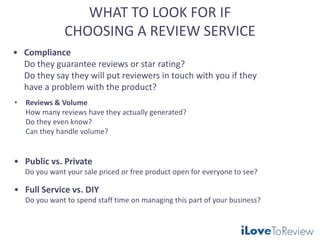 WHAT TO LOOK FOR IF
CHOOSING A REVIEW SERVICE
• Reviews & Volume
How many reviews have they actually generated?
Do they even know?
Can they handle volume?
• Compliance
Do they guarantee reviews or star rating?
Do they say they will put reviewers in touch with you if they
have a problem with the product?
• Public vs. Private
Do you want your sale priced or free product open for everyone to see?
• Full Service vs. DIY
Do you want to spend staff time on managing this part of your business?
 