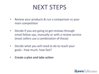 NEXT STEPS
• Review your products & run a comparison vs your
main competition
• Decide if you are going to get reviews through
email follow ups, manually or with a review service
(most sellers use a combination of these)
• Decide what you will need to do to reach your
goals - how much, how fast?
• Create a plan and take action
 