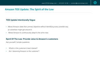 Amazon TOS Update: The Spirit of the Law
www. C P C S t r a t e g y. c o m | 6 1 9 . 5 0 1 . 6 1 3 8 | c o n t a c t @ c p c s t r a t e g y. c o m
TOS Update Intentionally Vague
• Allows Amazon state their primary objective without identifying every possible way
an advertiser might get around it.
• Allows Amazon to continuously adapt to the arms race
Spirit Of The Law: Provide value to Amazon’s customers
Ask yourself 2 simple questions:
• What’s in the customer’s best interest?
• Am I deceiving Amazon or the customer?
 