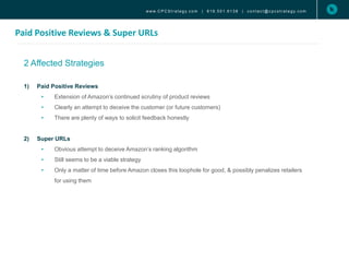 Paid Positive Reviews & Super URLs
www. C P C S t r a t e g y. c o m | 6 1 9 . 5 0 1 . 6 1 3 8 | c o n t a c t @ c p c s t r a t e g y. c o m
2 Affected Strategies
1) Paid Positive Reviews
• Extension of Amazon’s continued scrutiny of product reviews
• Clearly an attempt to deceive the customer (or future customers)
• There are plenty of ways to solicit feedback honestly
2) Super URLs
• Obvious attempt to deceive Amazon’s ranking algorithm
• Still seems to be a viable strategy
• Only a matter of time before Amazon closes this loophole for good, & possibly penalizes retailers
for using them
 