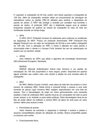 Fi suportam a criptografia de 64 bits, porém, nem todos suportam a criptografia de 
128 bits. Além da criptografia, também utiliza um procedimento de checagem de 
redundância cíclica no padrão CRC-32 utilizado para verificar a integridade do 
pacote de dados. O WEP não protege a conexão por completo mas somente o 
pacote de dados. O protocolo WEP não é totalmente seguro pois já existem 
programas capazes de quebrar as chaves de criptografia no caso da rede ser 
monitorada durante um tempo longo. 
 WPA 
O WPA (Wi-Fi Protected Access) foi elaborado para contornar os problemas 
de segurança do WEP. Possui um protocolo denominado TKIP (Temporal Key 
Integrity Protocol) com um vetor de inicialização de 48 bits e uma melhor criptografia 
de 128 bits. Com a utilização do TKIP, a chave é alterada em cada pacote e 
sincronizada entre o cliente e o Access Point, também faz uso de autenticação do 
usuário por um servidor central. 
 WPA2 
Uma melhoria do WPA que utiliza o algoritmo de encriptação denominado 
AES (Advanced Encryption Standard). 
RADIUS 
RADIUS (Remote Authentication Dial-In User Service) é um padrão de 
encriptação de 128 bits proprietária e mais segura, porém, disponível em apenas 
alguns produtos que custam mais caro devido a adição de uma camada extra de 
criptografia. 
 MAC 
No MAC (Media Access Control), cada placa de rede tem seu próprio e único 
número de endereço MAC. Desta forma é possível limitar o acesso a uma rede 
somente às placas cujos números MAC estejam especificados em uma lista de 
acesso. Tem a desvantagem de exigir um maior gerenciamento, pois necessita 
atualizar a lista de endereços MAC quando troca-se um computador da rede ou para 
prover acesso a um visitante ou para redes públicas. Outra desvantagem deve-se ao 
fato de poder alterar via software o número MAC da placa de rede para um outro 
número válido para acesso à rede. 
 Permissões de acesso 
Outra maneira de aumentar a segurança é restringir o acesso a pastas e 
arquivos compartilhados através da utilização de senhas. Nunca compartilhe pastas 
ou arquivos sem senha. 
 Posicionamento físico 
 