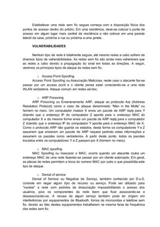Estabelecer uma rede sem fio segura começa com a disposição física dos 
pontos de acesso dentro do prédio. Em uma residência, deve-se colocar o ponto de 
acesso em algum lugar mais central da residência e não colocar em uma parede 
lateral da casa, próxima a rua ou próxima a uma janela. 
VULNERABILIDADES 
Nenhum tipo de rede é totalmente segura, até mesmo redes a cabo sofrem de 
diversos tipos de vulnerabilidades. As redes sem fio são ainda mais vulneráveis que 
as redes a cabo devido a propagação do sinal em todas as direções. A seguir, 
veremos os principais tipos de ataque às redes sem fio. 
o Access Point Spoofing 
Access Point Spoofing ou Associação Maliciosa, neste caso o atacante faz-se 
passar por um access point e o cliente pensa estar conectando-se a uma rede 
WLAN verdadeira. Ataque comum em redes ad-hoc. 
o ARP Poisoning 
ARP Poisoning ou Envenenamento ARP, ataque ao protocolo Arp (Address 
Resolution Protocol) como o caso de ataque denominado “Man in the Midle” ou 
homem no meio. Um computador invasor X envia um pacote de ARP reply para Y 
dizendo que o endereço IP do computador Z aponta para o endereço MAC do 
computador X e da mesma forma envia um pacote de ARP reply para o computador 
Z dizendo que o endereço IP do computador Y aponta para o endereço MAC de X. 
Como o protocolo ARP não guarda os estados, desta forma os computadores Y e Z 
assumem que enviaram um pacote de ARP request pedindo estas informações e 
assumem os pacotes como verdadeiros. A partir deste ponto, todos os pacotes 
trocados entre os computadores Y e Z passam por X (homem no meio). 
o MAC spoofing 
MAC Spoofing ou mascarar o MAC, ocorre quando um atacante rouba um 
endereço MAC de uma rede fazendo-se passar por um cliente autorizado. Em geral, 
as placas de redes permitem a troca do numero MAC por outro o que possibilita este 
tipo de ataque. 
o Denial of service 
Denial of Service ou Negativa de Serviço, também conhecido por D.o.S. 
consiste em negar algum tipo de recurso ou serviço. Pode ser utilizado para 
“inundar” a rede com pedidos de dissociação impossibilitando o acesso dos 
usuários, pois os componentes da rede teem que ficar associando-se e 
desassociando-se. A recusa de algum serviço também pode ter origem em 
interferências por equipamentos de Bluetooth, fornos de microondas e telefone sem 
fio, devido ao fato destes equipamentos trabalharem na mesma faixa de frequência 
das redes sem fio. 
 