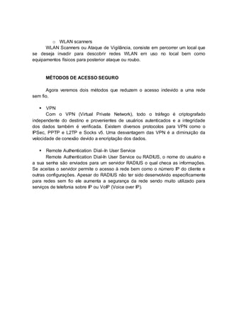 o WLAN scanners 
WLAN Scanners ou Ataque de Vigilância, consiste em percorrer um local que 
se deseja invadir para descobrir redes WLAN em uso no local bem como 
equipamentos físicos para posterior ataque ou roubo. 
MÉTODOS DE ACESSO SEGURO 
Agora veremos dois métodos que reduzem o acesso indevido a uma rede 
sem fio. 
 VPN 
Com o VPN (Virtual Private Network), todo o tráfego é criptografado 
independente do destino e provenientes de usuários autenticados e a integridade 
dos dados também é verificada. Existem diversos protocolos para VPN como o 
IPSec, PPTP e L2TP e Socks v5. Uma desvantagem das VPN é a diminuição da 
velocidade de conexão devido a encriptação dos dados. 
 Remote Authentication Dial–In User Service 
Remote Authentication Dial-In User Service ou RADIUS, o nome do usuário e 
a sua senha são enviados para um servidor RADIUS o qual checa as informações. 
Se aceitas o servidor permite o acesso à rede bem como o número IP do cliente e 
outras configurações. Apesar do RADIUS não ter sido desenvolvido especificamente 
para redes sem fio ele aumenta a segurança da rede sendo muito utilizado para 
serviços de telefonia sobre IP ou VoIP (Voice over IP). 
