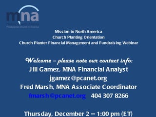 Mission to North America Church Planting Orientation Church Planter Financial Management and Fundraising Webinar Welcome – please note our contact info: Jill Gamez, MNA Financial Analyst [email_address] Fred Marsh, MNA Associate Coordinator [email_address]   404 307 8266 Thursday, December 2 -- 1:00 pm (ET) 