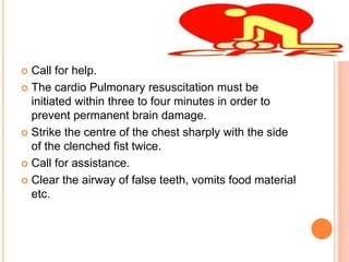  Call for help.
 The cardio Pulmonary resuscitation must be
initiated within three to four minutes in order to
prevent permanent brain damage.
 Strike the centre of the chest sharply with the side
of the clenched fist twice.
 Call for assistance.
 Clear the airway of false teeth, vomits food material
etc.
 