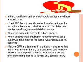  Initiate ventilation and external cardiac massage without
wasting time.
 -The CPR techniques should not be discontinued for
more than five seconds before normal circulation and
ventilation of lungs are established except
 When the patient is moved to a hard surface.
 When endotracheal intubation is being carried out (
maximum time allowed for these two procedure is 15
seconds ).
 -Before CPR is attempted in a patient, make sure that
the airway is clear. It may be obstructed due to many
reasons; so keep the patient’s neck hyper extended
after confirming that he is having any cervical injury.
 