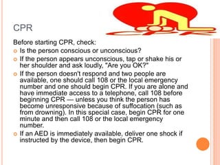 CPR
Before starting CPR, check:
 Is the person conscious or unconscious?
 If the person appears unconscious, tap or shake his or
her shoulder and ask loudly, "Are you OK?"
 If the person doesn't respond and two people are
available, one should call 108 or the local emergency
number and one should begin CPR. If you are alone and
have immediate access to a telephone, call 108 before
beginning CPR — unless you think the person has
become unresponsive because of suffocation (such as
from drowning). In this special case, begin CPR for one
minute and then call 108 or the local emergency
number.
 If an AED is immediately available, deliver one shock if
instructed by the device, then begin CPR.
 