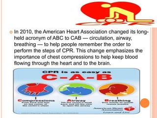  In 2010, the American Heart Association changed its long-
held acronym of ABC to CAB — circulation, airway,
breathing — to help people remember the order to
perform the steps of CPR. This change emphasizes the
importance of chest compressions to help keep blood
flowing through the heart and to the brain.
 