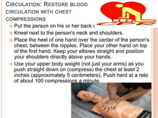CIRCULATION: RESTORE BLOOD
CIRCULATION WITH CHEST
COMPRESSIONS
 Put the person on his or her back on a firm surface.
 Kneel next to the person's neck and shoulders.
 Place the heel of one hand over the center of the person's
chest, between the nipples. Place your other hand on top
of the first hand. Keep your elbows straight and position
your shoulders directly above your hands.
 Use your upper body weight (not just your arms) as you
push straight down on (compress) the chest at least 2
inches (approximately 5 centimeters). Push hard at a rate
of about 100 compressions a minute.
 