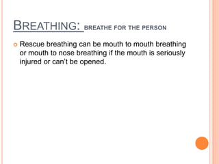 BREATHING: BREATHE FOR THE PERSON
 Rescue breathing can be mouth to mouth breathing
or mouth to nose breathing if the mouth is seriously
injured or can’t be opened.
 