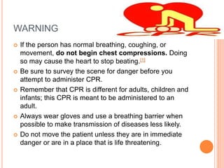 WARNING
 If the person has normal breathing, coughing, or
movement, do not begin chest compressions. Doing
so may cause the heart to stop beating.[1]
 Be sure to survey the scene for danger before you
attempt to administer CPR.
 Remember that CPR is different for adults, children and
infants; this CPR is meant to be administered to an
adult.
 Always wear gloves and use a breathing barrier when
possible to make transmission of diseases less likely.
 Do not move the patient unless they are in immediate
danger or are in a place that is life threatening.
 