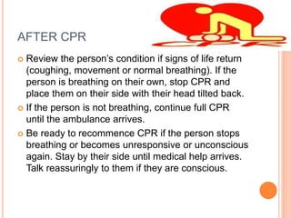 AFTER CPR
 Review the person’s condition if signs of life return
(coughing, movement or normal breathing). If the
person is breathing on their own, stop CPR and
place them on their side with their head tilted back.
 If the person is not breathing, continue full CPR
until the ambulance arrives.
 Be ready to recommence CPR if the person stops
breathing or becomes unresponsive or unconscious
again. Stay by their side until medical help arrives.
Talk reassuringly to them if they are conscious.
 
