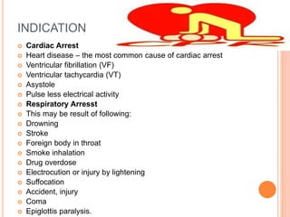 INDICATION
 Cardiac Arrest
 Heart disease – the most common cause of cardiac arrest
 Ventricular fibrillation (VF)
 Ventricular tachycardia (VT)
 Asystole
 Pulse less electrical activity
 Respiratory Arresst
 This may be result of following:
 Drowning
 Stroke
 Foreign body in throat
 Smoke inhalation
 Drug overdose
 Electrocution or injury by lightening
 Suffocation
 Accident, injury
 Coma
 Epiglottis paralysis.
 