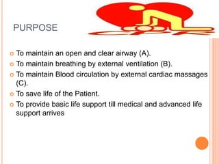 PURPOSE
 To maintain an open and clear airway (A).
 To maintain breathing by external ventilation (B).
 To maintain Blood circulation by external cardiac massages
(C).
 To save life of the Patient.
 To provide basic life support till medical and advanced life
support arrives
 