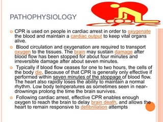 PATHOPHYSIOLOGY
 CPR is used on people in cardiac arrest in order to oxygenate
the blood and maintain a cardiac output to keep vital organs
alive.
 Blood circulation and oxygenation are required to transport
oxygen to the tissues. The brain may sustain damage after
blood flow has been stopped for about four minutes and
irreversible damage after about seven minutes.
 Typically if blood flow ceases for one to two hours, the cells of
the body die. Because of that CPR is generally only effective if
performed within seven minutes of the stoppage of blood flow.
The heart also rapidly loses the ability to maintain a normal
rhythm. Low body temperatures as sometimes seen in near-
drownings prolong the time the brain survives.
 Following cardiac arrest, effective CPR enables enough
oxygen to reach the brain to delay brain death, and allows the
heart to remain responsive to defibrillation attempts
 