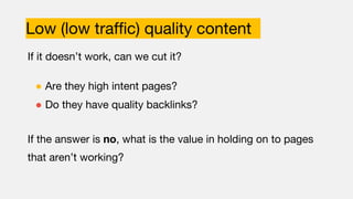 Low (low traffic) quality content
If it doesn’t work, can we cut it?
● Are they high intent pages?
● Do they have quality backlinks?
If the answer is no, what is the value in holding on to pages
that aren’t working?
 