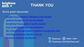 THANK YOU
Slideshare.Net/SallyRaymer2
@salraym /sally-r-seo/
Some great resources:
Google Documentation: Managing Crawl Budget
Verifying Google Bot for log file analysis
Screaming Frog’s guide to log file analysis
How to identify keyword cannibalisation
SEJ internal link optimisation checklist for enterprise sites
Mckinsey Consumer Decision Journey
Mckinsey customer touchpoints
 