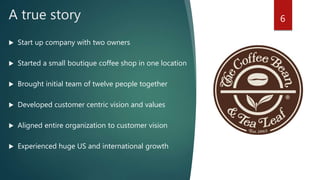 A true story
 Start up company with two owners
 Started a small boutique coffee shop in one location
 Brought initial team of twelve people together
 Developed customer centric vision and values
 Aligned entire organization to customer vision
 Experienced huge US and international growth
6
 