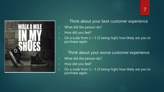 Think about your best customer experience
1. What did the person do?
2. How did you feel?
3. On a scale from 1 – 5 (5 being high) how likely are you to
purchase again
Think about your worse customer experience
1. What did the person do?
2. How did you feel?
3. On a scale from 1 – 5 (5 being high) how likely are you to
purchase again
7
 