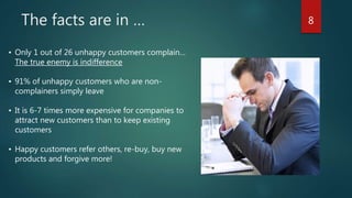 The facts are in … 8
• Only 1 out of 26 unhappy customers complain…
The true enemy is indifference
• 91% of unhappy customers who are non-
complainers simply leave
• It is 6-7 times more expensive for companies to
attract new customers than to keep existing
customers
• Happy customers refer others, re-buy, buy new
products and forgive more!
 