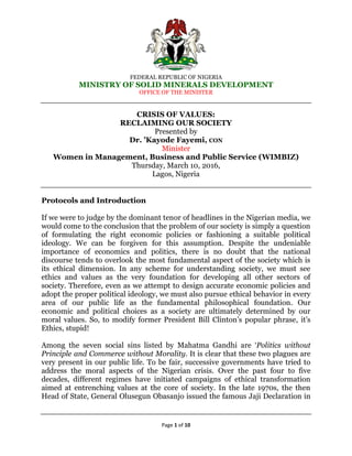 FEDERAL REPUBLIC OF NIGERIA
MINISTRY OF SOLID MINERALS DEVELOPMENT
OFFICE OF THE MINISTER
Page 1 of 10
CRISIS OF VALUES:
RECLAIMING OUR SOCIETY
Presented by
Dr. ’Kayode Fayemi, CON
Minister
Women in Management, Business and Public Service (WIMBIZ)
Thursday, March 10, 2016,
Lagos, Nigeria
Protocols and Introduction
If we were to judge by the dominant tenor of headlines in the Nigerian media, we
would come to the conclusion that the problem of our society is simply a question
of formulating the right economic policies or fashioning a suitable political
ideology. We can be forgiven for this assumption. Despite the undeniable
importance of economics and politics, there is no doubt that the national
discourse tends to overlook the most fundamental aspect of the society which is
its ethical dimension. In any scheme for understanding society, we must see
ethics and values as the very foundation for developing all other sectors of
society. Therefore, even as we attempt to design accurate economic policies and
adopt the proper political ideology, we must also pursue ethical behavior in every
area of our public life as the fundamental philosophical foundation. Our
economic and political choices as a society are ultimately determined by our
moral values. So, to modify former President Bill Clinton‟s popular phrase, it‟s
Ethics, stupid!
Among the seven social sins listed by Mahatma Gandhi are „Politics without
Principle and Commerce without Morality. It is clear that these two plagues are
very present in our public life. To be fair, successive governments have tried to
address the moral aspects of the Nigerian crisis. Over the past four to five
decades, different regimes have initiated campaigns of ethical transformation
aimed at entrenching values at the core of society. In the late 1970s, the then
Head of State, General Olusegun Obasanjo issued the famous Jaji Declaration in
 