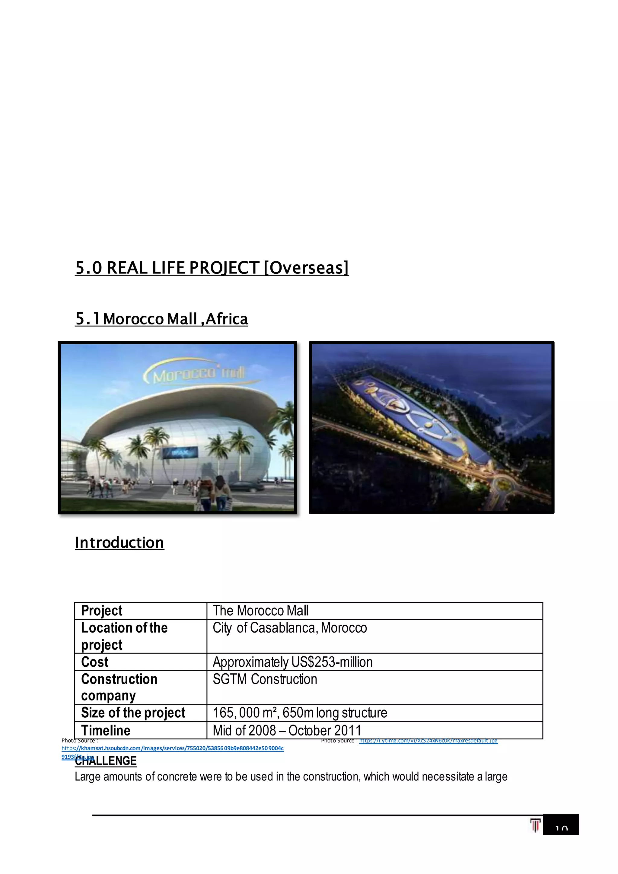10
5.0 REAL LIFE PROJECT [Overseas]
5.1Morocco Mall ,Africa
Introduction
Project The Morocco Mall
Location ofthe
project
City of Casablanca,Morocco
Cost Approximately US$253-million
Construction
company
SGTM Construction
Size of the project 165,000 m², 650m long structure
Timeline Mid of 2008 – October 2011
CHALLENGE
Large amounts of concrete were to be used in the construction, which would necessitate a large
Photo Source : https://i.ytimg.com/vi/XcS24xN6c0k/maxresdefault.jpgPhoto Source :
https://khamsat.hsoubcdn.com/images/services/755020/5385609b9e808442e509004c
9193ff2a.jpg
 