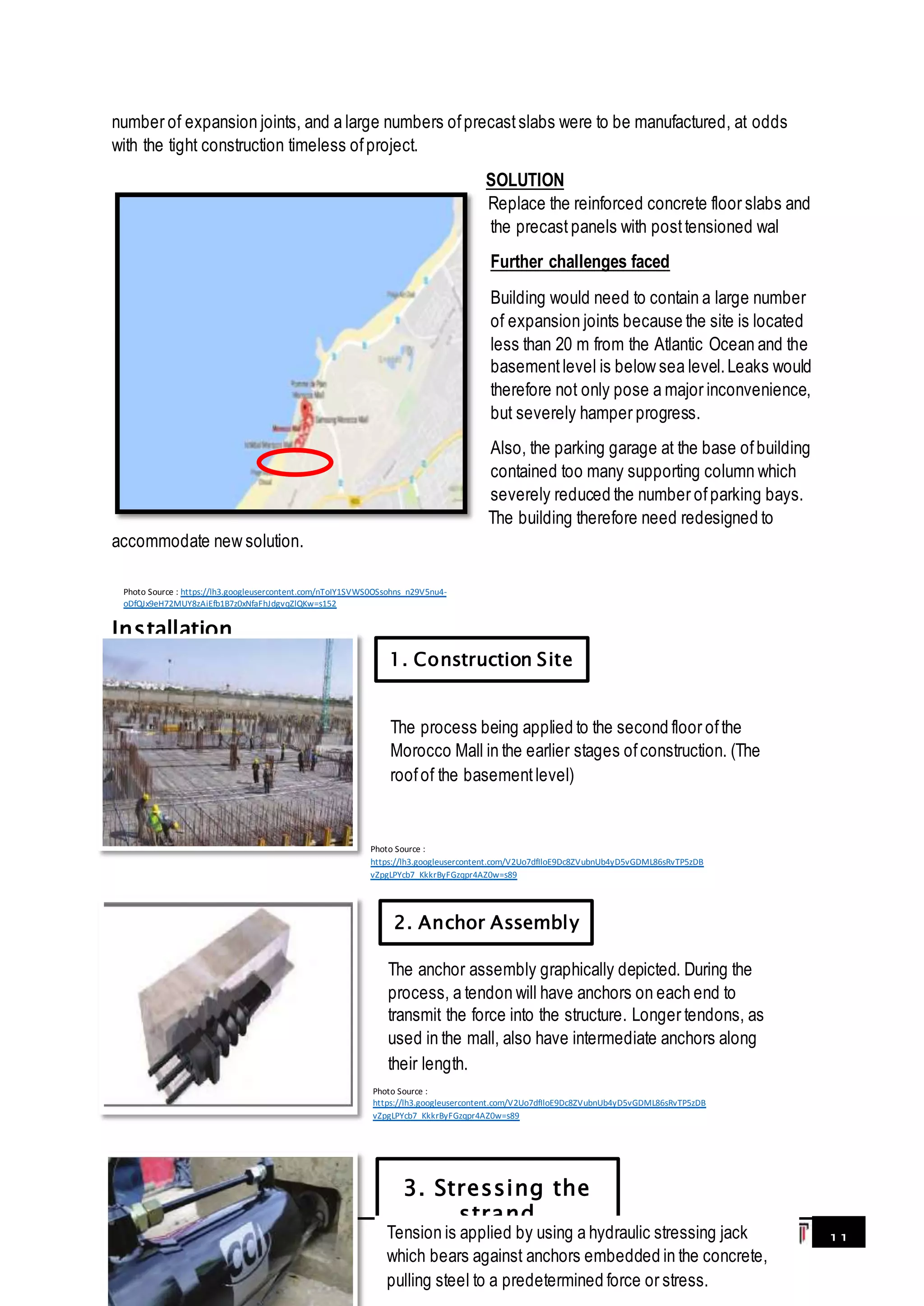 11
number of expansion joints, and a large numbers ofprecastslabs were to be manufactured, at odds
with the tight construction timeless ofproject.
SOLUTION
Replace the reinforced concrete floor slabs and
the precast panels with posttensioned wal
Further challenges faced
Building would need to contain a large number
of expansion joints because the site is located
less than 20 m from the Atlantic Ocean and the
basementlevel is below sea level.Leaks would
therefore not only pose a major inconvenience,
but severely hamper progress.
Also, the parking garage at the base ofbuilding
contained too many supporting column which
severely reduced the number ofparking bays.
The building therefore need redesigned to
accommodate new solution.
Installation
1. Construction Site
2. Anchor Assembly
3. Stressing the
strand
The process being applied to the second floor ofthe
Morocco Mall in the earlier stages ofconstruction. (The
roofof the basementlevel)
The anchor assembly graphically depicted. During the
process, a tendon will have anchors on each end to
transmit the force into the structure. Longer tendons, as
used in the mall, also have intermediate anchors along
their length.
Tension is applied by using a hydraulic stressing jack
which bears against anchors embedded in the concrete,
pulling steel to a predetermined force or stress.
Photo Source :
https://lh3.googleusercontent.com/V2Uo7dfIloE9Dc8ZVubnUb4yD5vGDML86sRvTP5zDB
vZpgLPYcb7_KkkrByFGzqpr4AZ0w=s89
Photo Source :
https://lh3.googleusercontent.com/V2Uo7dfIloE9Dc8ZVubnUb4yD5vGDML86sRvTP5zDB
vZpgLPYcb7_KkkrByFGzqpr4AZ0w=s89
Photo Source : https://lh3.googleusercontent.com/nToIY1SVWS0OSsohns_n29V5nu4-
oDfQJx9eH72MUY8zAiEfb1B7z0xNfaFhJdgvqZlQKw=s152
 