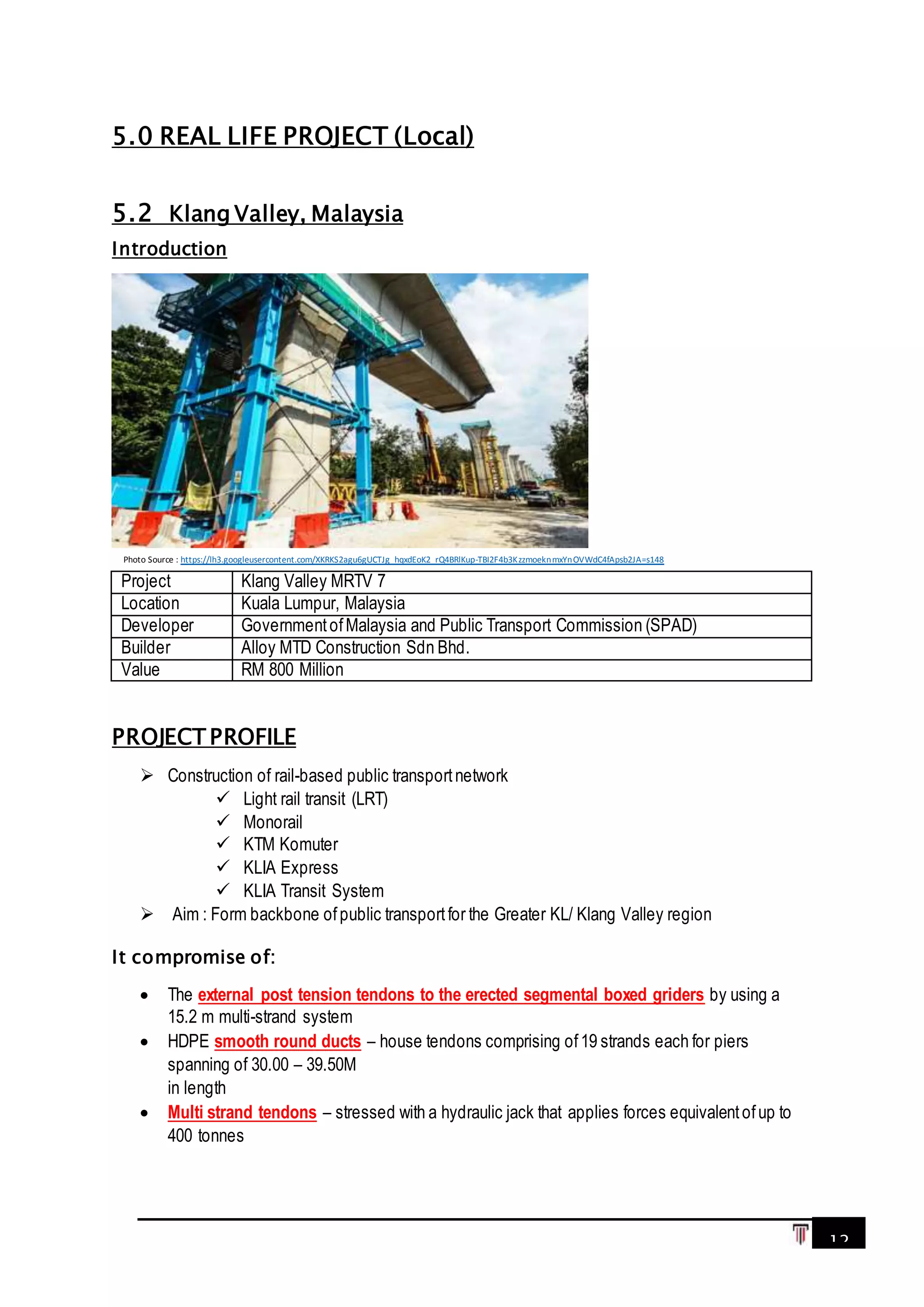 12
5.0 REAL LIFE PROJECT (Local)
5.2 Klang Valley, Malaysia
Introduction
PROJECT PROFILE
 Construction of rail-based public transportnetwork
 Light rail transit (LRT)
 Monorail
 KTM Komuter
 KLIA Express
 KLIA Transit System
 Aim : Form backbone ofpublic transportfor the Greater KL/ Klang Valley region
It compromise of:
 The external post tension tendons to the erected segmental boxed griders by using a
15.2 m multi-strand system
 HDPE smooth round ducts – house tendons comprising of19 strands each for piers
spanning of 30.00 – 39.50M
in length
 Multi strand tendons – stressed with a hydraulic jack that applies forces equivalentofup to
400 tonnes
Project Klang Valley MRTV 7
Location Kuala Lumpur, Malaysia
Developer GovernmentofMalaysia and Public Transport Commission (SPAD)
Builder Alloy MTD Construction Sdn Bhd.
Value RM 800 Million
Photo Source : https://lh3.googleusercontent.com/XKRKS2agu6gUCTJg_hqxdEoK2_rQ4BRlKup-TBI2F4b3KzzmoeknmxYnOVWdC4fApsb2JA=s148
 