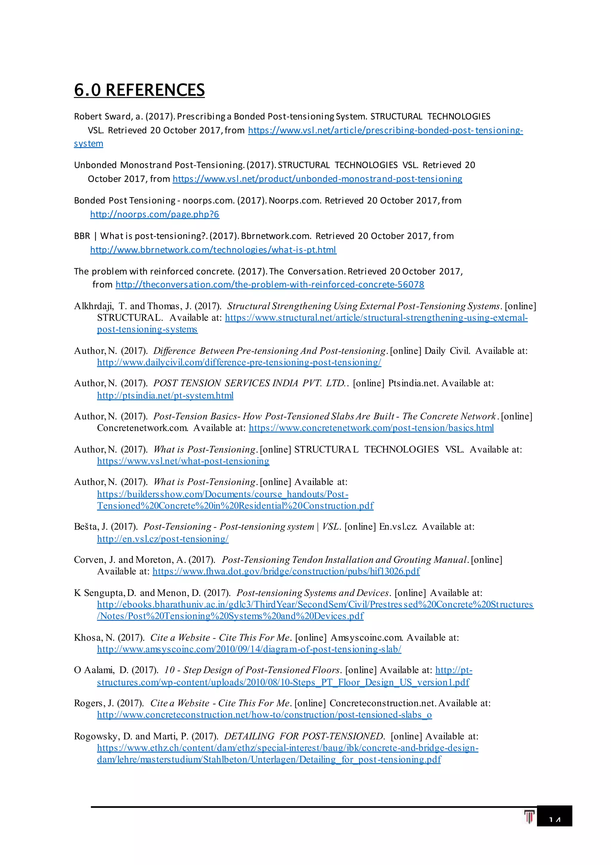 14
6.0 REFERENCES
Robert Sward, a. (2017).Prescribinga Bonded Post-tensioning System. STRUCTURAL TECHNOLOGIES
VSL. Retrieved 20 October 2017,from https://www.vsl.net/article/prescribing-bonded-post- tensioning-
system
Unbonded Monostrand Post-Tensioning.(2017).STRUCTURAL TECHNOLOGIES VSL. Retrieved 20
October 2017, from https://www.vsl.net/product/unbonded-monostrand-post-tensioning
Bonded Post Tensioning - noorps.com. (2017).Noorps.com. Retrieved 20 October 2017,from
http://noorps.com/page.php?6
BBR | What is post-tensioning?.(2017).Bbrnetwork.com. Retrieved 20 October 2017, from
http://www.bbrnetwork.com/technologies/what-is-pt.html
The problem with reinforced concrete. (2017).The Conversation.Retrieved 20 October 2017,
from http://theconversation.com/the-problem-with-reinforced-concrete-56078
Alkhrdaji, T. and Thomas, J. (2017). Structural Strengthening Using External Post-Tensioning Systems. [online]
STRUCTURAL. Available at: https://www.structural.net/article/structural-strengthening-using-external-
post-tensioning-systems
Author,N. (2017). Difference Between Pre-tensioning And Post-tensioning.[online] Daily Civil. Available at:
http://www.dailycivil.com/difference-pre-tensioning-post-tensioning/
Author,N. (2017). POST TENSION SERVICES INDIA PVT. LTD.. [online] Ptsindia.net. Available at:
http://ptsindia.net/pt-system.html
Author,N. (2017). Post-Tension Basics- How Post-Tensioned Slabs Are Built - The Concrete Network.[online]
Concretenetwork.com. Available at: https://www.concretenetwork.com/post-tension/basics.html
Author,N. (2017). What is Post-Tensioning.[online] STRUCTURAL TECHNOLOGIES VSL. Available at:
https://www.vsl.net/what-post-tensioning
Author,N. (2017). What is Post-Tensioning.[online] Available at:
https://buildersshow.com/Documents/course_handouts/Post-
Tensioned%20Concrete%20in%20Residential%20Construction.pdf
Bešta, J. (2017). Post-Tensioning - Post-tensioning system | VSL. [online] En.vsl.cz. Available at:
http://en.vsl.cz/post-tensioning/
Corven, J. and Moreton, A. (2017). Post-Tensioning Tendon Installation and Grouting Manual.[online]
Available at: https://www.fhwa.dot.gov/bridge/construction/pubs/hif13026.pdf
K Sengupta,D. and Menon, D. (2017). Post-tensioning Systems and Devices. [online] Available at:
http://ebooks.bharathuniv.ac.in/gdlc3/ThirdYear/SecondSem/Civil/Prestres sed%20Concrete%20Structures
/Notes/Post%20Tensioning%20Systems%20and%20Devices.pdf
Khosa, N. (2017). Cite a Website - Cite This For Me. [online] Amsyscoinc.com. Available at:
http://www.amsyscoinc.com/2010/09/14/diagram-of-post-tensioning-slab/
O Aalami, D. (2017). 10 - Step Design of Post-Tensioned Floors. [online] Available at: http://pt-
structures.com/wp-content/uploads/2010/08/10-Steps_PT_Floor_Design_US_version1.pdf
Rogers, J. (2017). Cite a Website - Cite This For Me. [online] Concreteconstruction.net.Available at:
http://www.concreteconstruction.net/how-to/construction/post-tensioned-slabs_o
Rogowsky, D. and Marti, P. (2017). DETAILING FOR POST-TENSIONED. [online] Available at:
https://www.ethz.ch/content/dam/ethz/special-interest/baug/ibk/concrete-and-bridge-design-
dam/lehre/masterstudium/Stahlbeton/Unterlagen/Detailing_for_post-tensioning.pdf
 