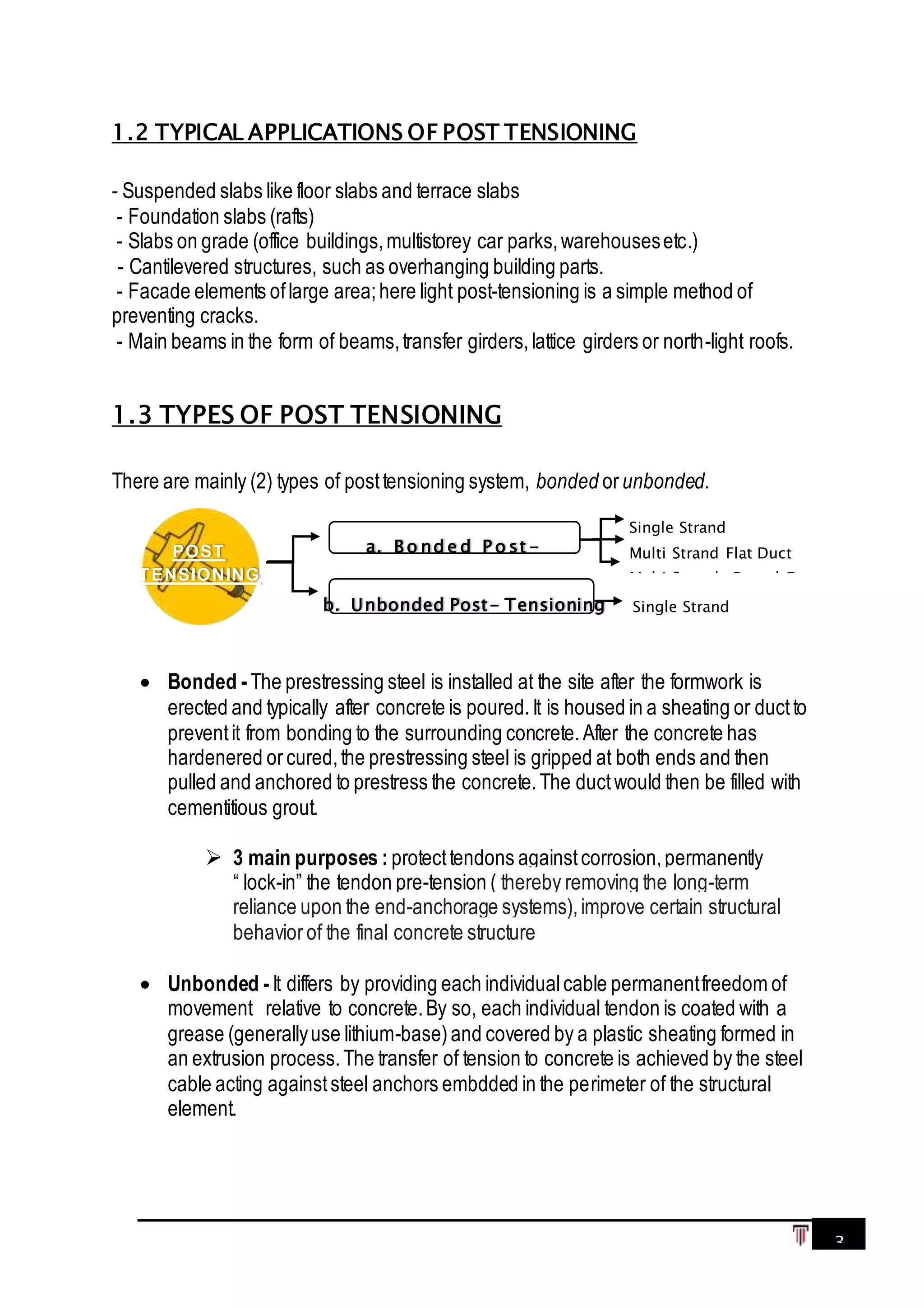 3
1.2 TYPICAL APPLICATIONS OF POST TENSIONING
- Suspended slabs like floor slabs and terrace slabs
- Foundation slabs (rafts)
- Slabs on grade (office buildings,multistorey car parks,warehousesetc.)
- Cantilevered structures, such as overhanging building parts.
- Facade elements oflarge area;here light post-tensioning is a simple method of
preventing cracks.
- Main beams in the form of beams,transfer girders,lattice girders or north-light roofs.
1.3 TYPES OF POST TENSIONING
There are mainly (2) types of posttensioning system, bonded orunbonded.
 Bonded -The prestressing steel is installed at the site after the formwork is
erected and typically after concrete is poured.It is housed in a sheating or ductto
preventit from bonding to the surrounding concrete.After the concrete has
hardenered orcured,the prestressing steel is gripped at both ends and then
pulled and anchored to prestress the concrete.The ductwould then be filled with
cementitious grout.
 3 main purposes : protecttendons againstcorrosion,permanently
“ lock-in” the tendon pre-tension ( thereby removing the long-term
reliance upon the end-anchorage systems),improve certain structural
behaviorof the final concrete structure
 Unbonded -It differs by providing each individualcable permanentfreedom of
movement relative to concrete.By so, each individual tendon is coated with a
grease (generallyuse lithium-base)and covered by a plastic sheating formed in
an extrusion process.The transfer of tension to concrete is achieved by the steel
cable acting againststeel anchors embdded in the perimeter of the structural
element.
Single Strand
POST
TENSIONING
a. B o nd e d P o st -
b. Unbonded Post- Tensioning
Single Strand
Multi Strand Flat Duct
Multi Strands Round Duct
 