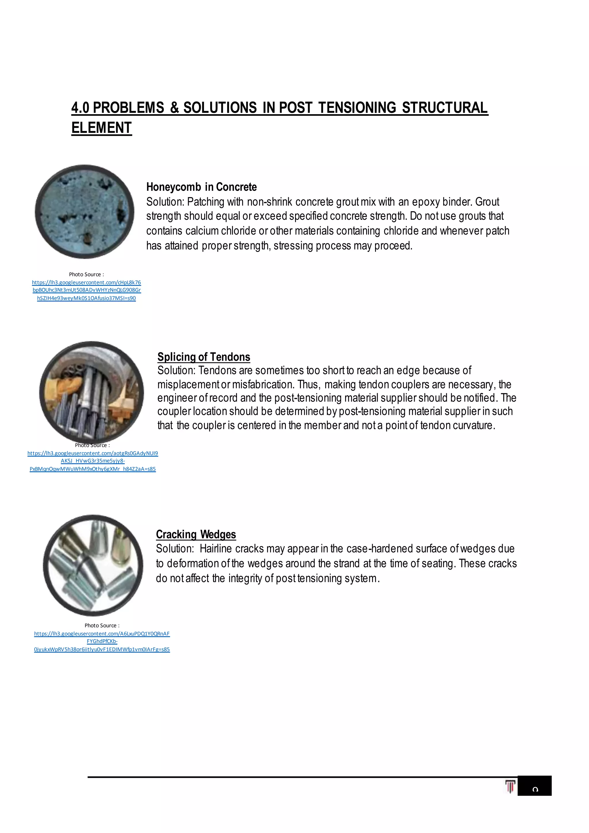 9
4.0 PROBLEMS & SOLUTIONS IN POST TENSIONING STRUCTURAL
ELEMENT
Honeycomb in Concrete
Solution: Patching with non-shrink concrete groutmix with an epoxy binder. Grout
strength should equal or exceed specified concrete strength. Do notuse grouts that
contains calcium chloride or other materials containing chloride and whenever patch
has attained proper strength, stressing process may proceed.
Splicing of Tendons
Solution: Tendons are sometimes too shortto reach an edge because of
misplacementor misfabrication. Thus, making tendon couplers are necessary, the
engineer ofrecord and the post-tensioning material supplier should be notified. The
coupler location should be determined by post-tensioning material supplier in such
that the coupler is centered in the member and nota pointof tendon curvature.
Cracking Wedges
Solution: Hairline cracks may appear in the case-hardened surface ofwedges due
to deformation ofthe wedges around the strand at the time of seating. These cracks
do notaffect the integrity of posttensioning system.
Photo Source :
https://lh3.googleusercontent.com/aotgRs0GAdyNUI9
AK5J_HVwG3r35me5yjy8-
PxBMqnOqwMWuWhM9xOthy6gXMr_h84Z2aA=s85
Photo Source :
https://lh3.googleusercontent.com/cHpL8k76
bpBOUhc3Nt3mUt508ADvWHYzNnQLG908Gr
hSZIH4e93weyMk0S1OAfusio37MSI=s90
Photo Source :
https://lh3.googleusercontent.com/A6LxuPDQ1Y0QRnAF
FYGhdPfCKb-
0jyukxWpRV5h38or6iitlyu0vF1EDIMWfp1vm0IArFg=s85
 