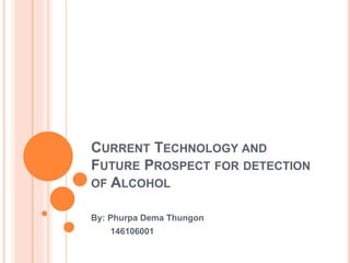 CURRENT TECHNOLOGY AND
FUTURE PROSPECT FOR DETECTION
OF ALCOHOL
By: Phurpa Dema Thungon
146106001
 