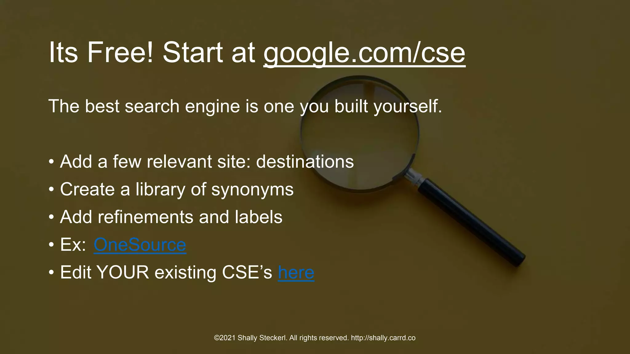 Its Free! Start at google.com/cse
The best search engine is one you built yourself.
• Add a few relevant site: destinations
• Create a library of synonyms
• Add refinements and labels
• Ex: OneSource
• Edit YOUR existing CSE’s here
©2021 Shally Steckerl. All rights reserved. http://shally.carrd.co
 