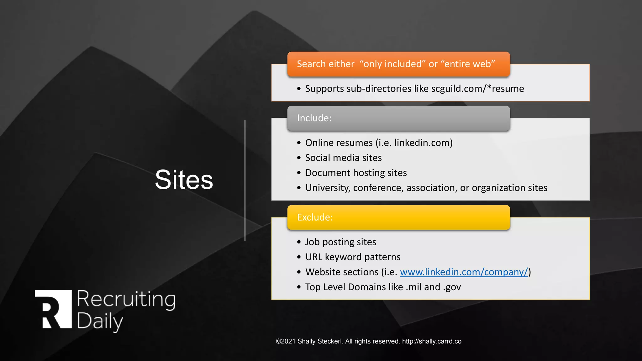 Sites
©2021 Shally Steckerl. All rights reserved. http://shally.carrd.co
• Supports sub-directories like scguild.com/*resume
Search either “only included” or “entire web”
• Online resumes (i.e. linkedin.com)
• Social media sites
• Document hosting sites
• University, conference, association, or organization sites
Include:
• Job posting sites
• URL keyword patterns
• Website sections (i.e. www.linkedin.com/company/)
• Top Level Domains like .mil and .gov
Exclude:
 