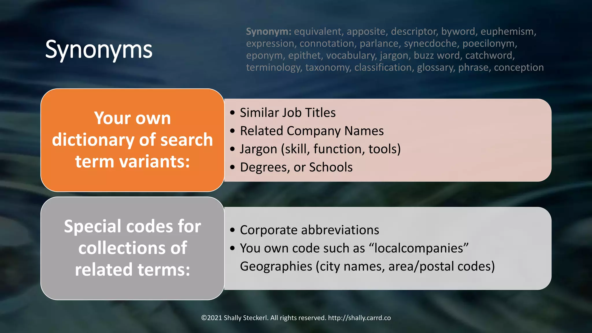 Synonyms
©2021 Shally Steckerl. All rights reserved. http://shally.carrd.co
• Similar Job Titles
• Related Company Names
• Jargon (skill, function, tools)
• Degrees, or Schools
Your own
dictionary of search
term variants:
• Corporate abbreviations
• You own code such as “localcompanies”
Geographies (city names, area/postal codes)
Special codes for
collections of
related terms:
Synonym: equivalent, apposite, descriptor, byword, euphemism,
expression, connotation, parlance, synecdoche, poecilonym,
eponym, epithet, vocabulary, jargon, buzz word, catchword,
terminology, taxonomy, classification, glossary, phrase, conception
 