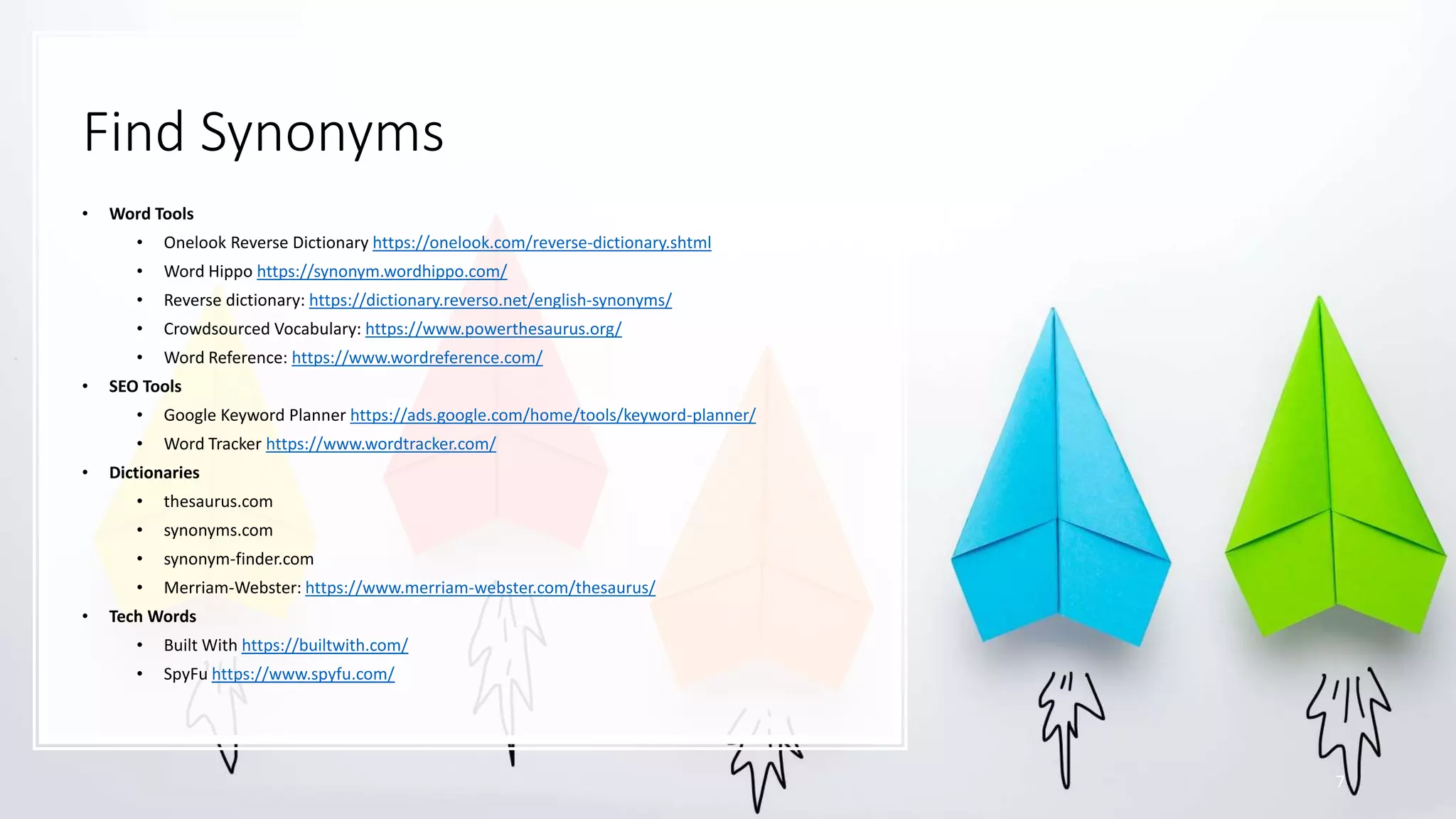 Find Synonyms
• Word Tools
• Onelook Reverse Dictionary https://onelook.com/reverse-dictionary.shtml
• Word Hippo https://synonym.wordhippo.com/
• Reverse dictionary: https://dictionary.reverso.net/english-synonyms/
• Crowdsourced Vocabulary: https://www.powerthesaurus.org/
• Word Reference: https://www.wordreference.com/
• SEO Tools
• Google Keyword Planner https://ads.google.com/home/tools/keyword-planner/
• Word Tracker https://www.wordtracker.com/
• Dictionaries
• thesaurus.com
• synonyms.com
• synonym-finder.com
• Merriam-Webster: https://www.merriam-webster.com/thesaurus/
• Tech Words
• Built With https://builtwith.com/
• SpyFu https://www.spyfu.com/
7
 
