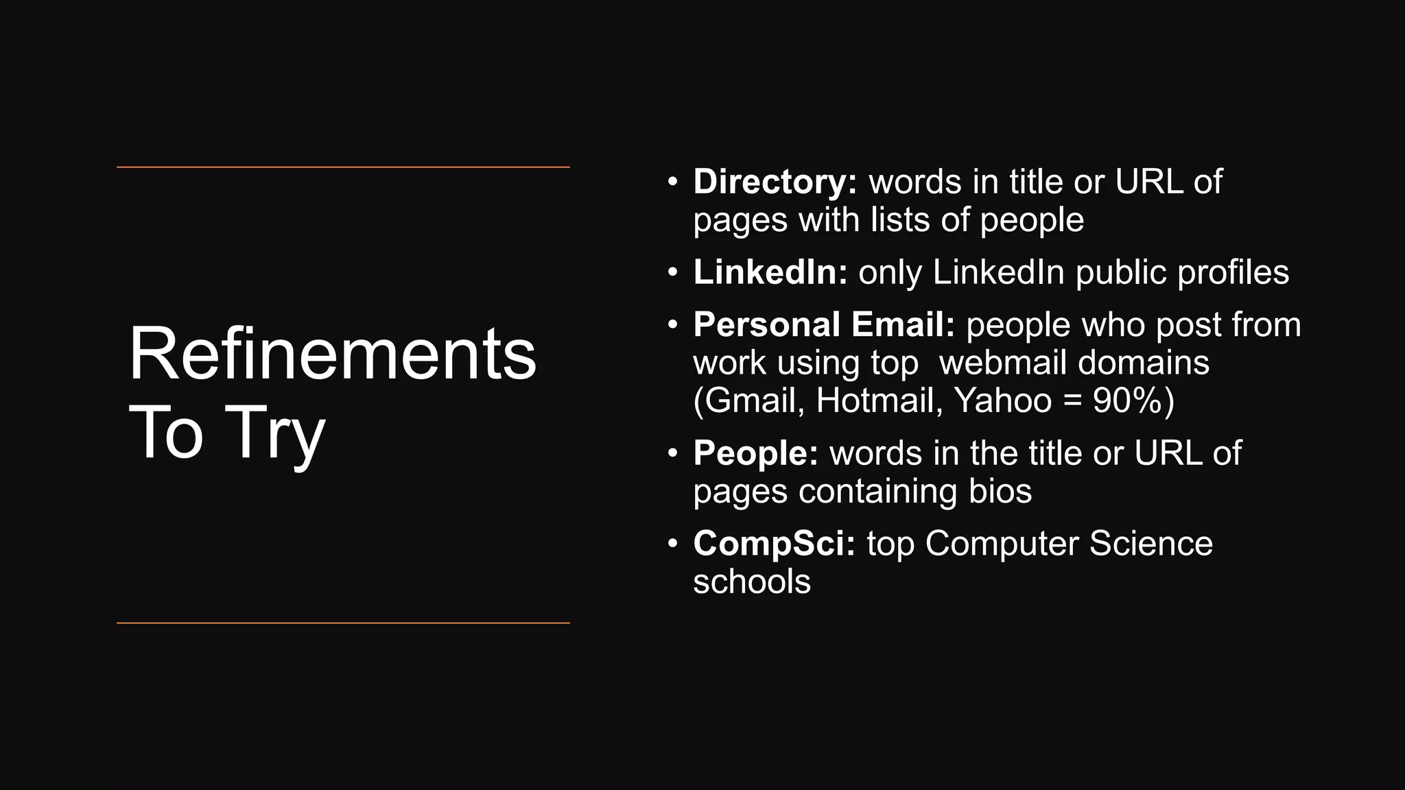 Refinements
To Try
• Directory: words in title or URL of
pages with lists of people
• LinkedIn: only LinkedIn public profiles
• Personal Email: people who post from
work using top webmail domains
(Gmail, Hotmail, Yahoo = 90%)
• People: words in the title or URL of
pages containing bios
• CompSci: top Computer Science
schools
 