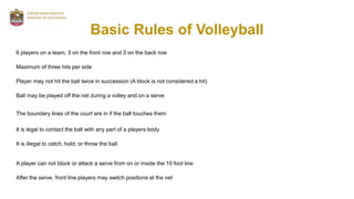 Basic Rules of Volleyball
6 players on a team, 3 on the front row and 3 on the back row
Maximum of three hits per side
Player may not hit the ball twice in succession (A block is not considered a hit)
Ball may be played off the net during a volley and on a serve
The boundary lines of the court are in if the ball touches them
It is legal to contact the ball with any part of a players body
It is illegal to catch, hold, or throw the ball
A player can not block or attack a serve from on or inside the 10 foot line
After the serve, front line players may switch positions at the net
 