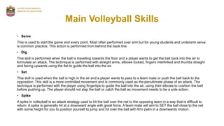 Main Volleyball Skills
• Serve
This is used to start the game and every point. Most often performed over arm but for young students and underarm serve
is common practice. This action is performed from behind the back line.
• Dig
This skill is performed when the ball is travelling towards the floor and a player wants to get the ball back into the air to
formulate an attack. The technique is performed with straight arms, elbows locked, fingers interlinked and thumbs straight
and facing upwards using the flat to guide the ball into the air.
• Set
This skill is used when the ball is high in the air and a player wants to pass to a team mate or push the ball back to the
opposition. This skill is a more controlled movement and is commonly used as the penultimate phase of an attack. The
technique is performed with the player using fingertips to guide the ball into the air, using their elbows to cushion the ball
before pushing up. The player should not slap the ball or catch the ball as movement needs to be a sole action.
• Spike
A spike in volleyball is an attack strategy used to hit the ball over the net to the opposing team in a way that is difficult to
return. A spike is generally hit at a downward angle with great force. A team mate will aim to SET the ball close to the net
with some height for you to position yourself to jump and hit over the ball with firm palm in a downwards motion.
 