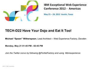 IBM Exceptional Web Experience
                                           Conference 2012 - Americas
                                           May 21 – 24, 2012 Austin, Texas




    TECH-D22 Have Your Dojo and Eat It Too!

    Michael “Spoon” Witherspoon, Lead Architect – Web Experience Factory, Davalen


    Monday, May 21 01:45 PM - 02:45 PM


    Join the Twitter convo by following @PortletFactory and using #ibmexperience




©2012 IBM Corporation
 