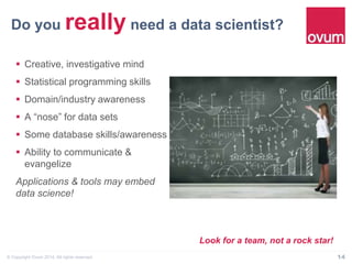Do you really need a data scientist?" 
§ Creative, investigative mind 
§ Statistical programming skills 
§ Domain/industry awareness 
§ A “nose” for data sets 
§ Some database skills/awareness 
§ Ability to communicate & 
evangelize 
Applications & tools may embed 
data science! 
Look for a team, not a rock star! 
© Copyright Ovum 2014. All rights reserved. 14 
 