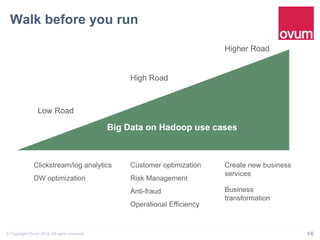 Walk before you run" 
Low Road 
High Road 
Higher Road 
Big Data on Hadoop use cases 
Clickstream/log analytics 
DW optimization 
Customer optimization 
Risk Management 
Anti-fraud 
Operational Efficiency 
Create new business 
services 
Business 
transformation 
© Copyright Ovum 2014. All rights reserved. 16 
 