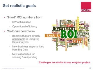 Set realistic goals" 
• “Hard” ROI numbers from 
• DW optimization 
• Operational efficiency 
• “Soft numbers” from 
• Benefits that are directly 
attributable to using Big 
Data analytics 
• New business opportunities 
from Big Data 
• New capabilities for sensing 
& responding 
Challenges are similar to any analytics project 
© Copyright Ovum 2014. All rights reserved. 18 
 