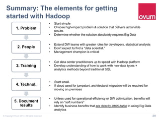 Summary: The elements for getting 
started with Hadoop" 
1. Problem 
2. People 
3. Training 
4. Technol. 
5. Document 
results 
• Start simple 
• Choose high-impact problem & solution that delivers actionable 
results 
• Determine whether the solution absolutely requires Big Data 
• Extend DW teams with greater roles for developers, statistical analysts 
• Don’t expect to find a “data scientist.” 
• Management champion is critical 
• Get data center practitioners up to speed with Hadoop platform 
• Develop understanding of how to work with new data types + 
analytics methods beyond traditional SQL 
• Start small. 
• If cloud used for jumpstart, architectural migration will be required for 
moving on premises 
• Unless used for operational efficiency or DW optimization, benefits will 
rely on “soft numbers” 
• Identify business benefits that are directly attributable to using Big Data 
analytics 
© Copyright Ovum 2014. All rights reserved. 20 
 