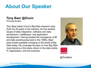 Tony Baer @Ovum 
Principal Analyst 
Tony Baer leads Ovum’s Big Data research area. 
Over his 25 years in the industry, he has studied 
issues of data integration, software and data 
architecture, middleware, and application 
development. Having tracked the emergence of BI 
and data warehousing back in the 1990s, Baer 
sees similar parallels emerging in the world of Big 
Data today. His coverage focuses on how Big Data 
must become a first-class citizen in the data center, 
IT organization, and the business. 
@TonyBaer 
About Our Speaker" 
 